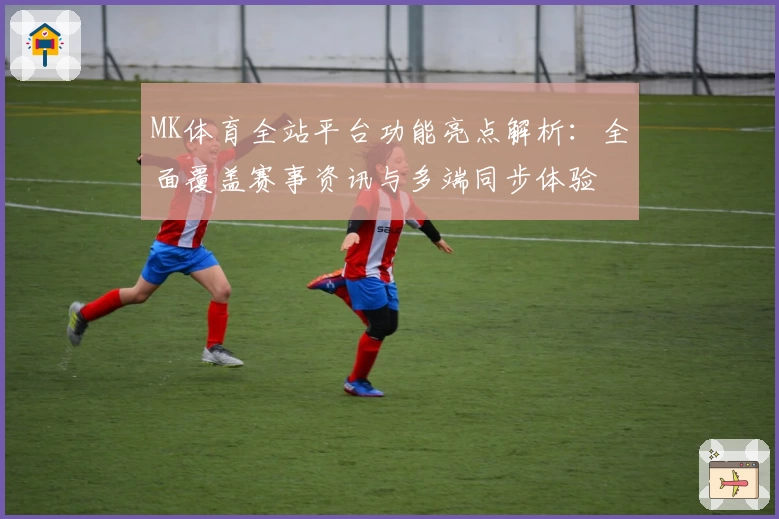 MK体育全站平台功能亮点解析：全面覆盖赛事资讯与多端同步体验