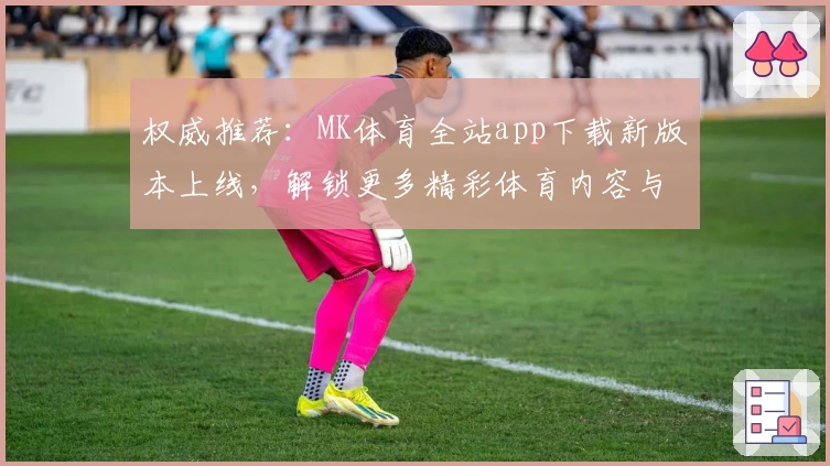 权威推荐：MK体育全站app下载新版本上线，解锁更多精彩体育内容与便捷功能