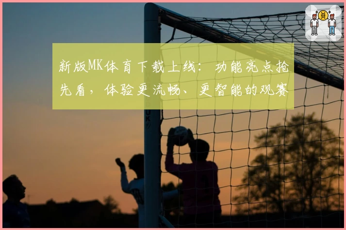 新版MK体育下载上线：功能亮点抢先看，体验更流畅、更智能的观赛平台