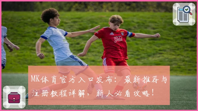 MK体育官方入口发布:最新推荐与注册教程详解,新人必看攻略!
