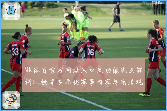 MK体育官方网站入口及功能亮点解析：畅享多元化赛事内容与高清观赛体验