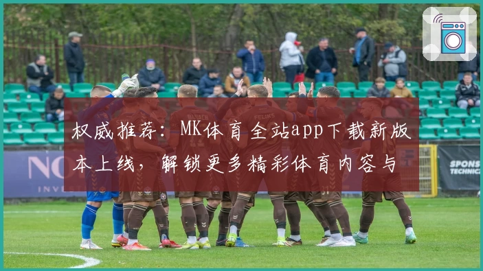 权威推荐:MK体育全站app下载新版本上线,解锁更多精彩体育内容与便捷功能
